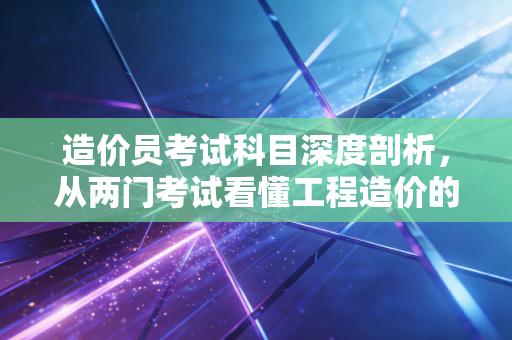 造价员考试科目深度剖析，从两门考试看懂工程造价的底层逻辑