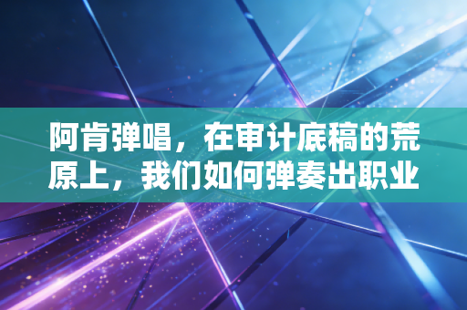 阿肯弹唱,在审计底稿的荒原上,我们如何弹奏出职业的悲欢