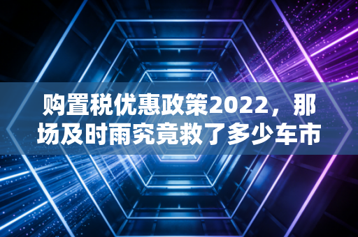 购置税优惠政策2022,那场及时雨究竟救了多少车市焦虑?