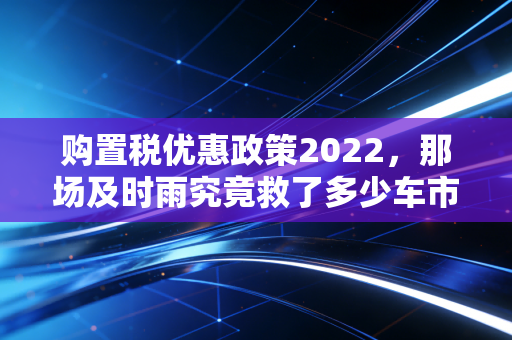 购置税优惠政策2022,那场及时雨究竟救了多少车市焦虑?