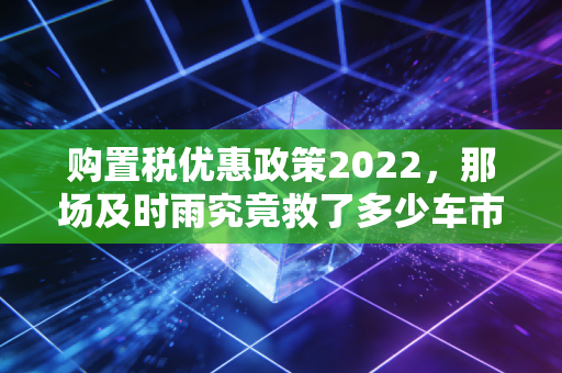 购置税优惠政策2022，那场及时雨究竟救了多少车市焦虑？