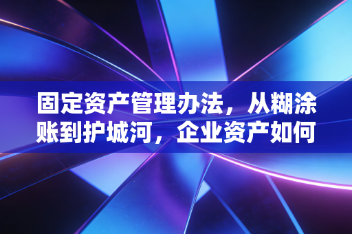 固定资产管理办法,从糊涂账到护城河,企业资产如何真正保值增值