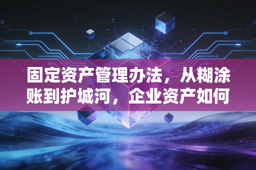 固定资产管理办法,从糊涂账到护城河,企业资产如何真正保值增值