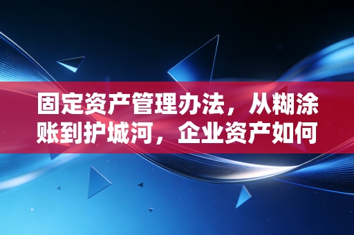 固定资产管理办法，从糊涂账到护城河，企业资产如何真正保值增值