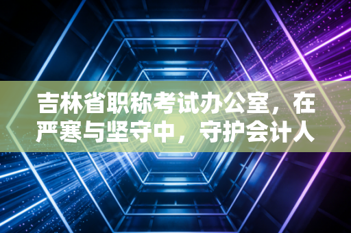 吉林省职称考试办公室,在严寒与坚守中,守护会计人职业生涯的隐形推手