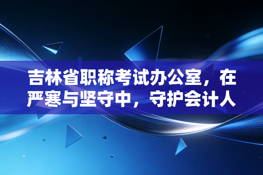 吉林省职称考试办公室，在严寒与坚守中，守护会计人职业生涯的隐形推手