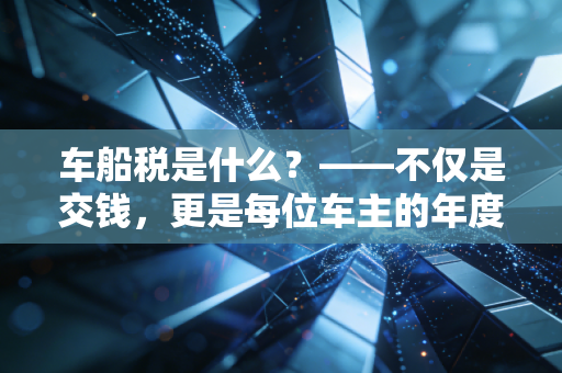 车船税是什么？——不仅是交钱，更是每位车主的年度体检