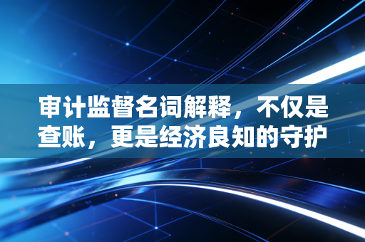审计监督名词解释，不仅是查账，更是经济良知的守护者