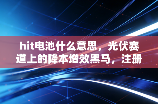 hit电池什么意思，光伏赛道上的降本增效黑马，注册会计师眼中的投资价值