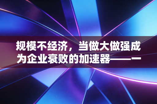 规模不经济,当做大做强成为企业衰败的加速器——一位注会视角的深度反思