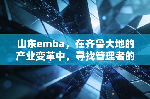 山东emba,在齐鲁大地的产业变革中,寻找管理者的破局密码