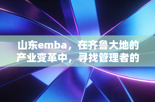 山东emba，在齐鲁大地的产业变革中，寻找管理者的破局密码