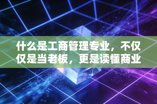 什么是工商管理专业，不仅仅是当老板，更是读懂商业世界的底层逻辑