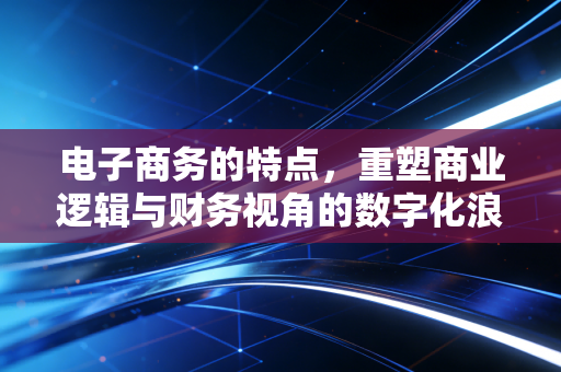 电子商务的特点,重塑商业逻辑与财务视角的数字化浪潮