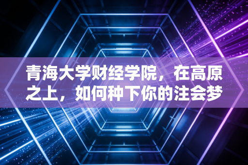 青海大学财经学院,在高原之上,如何种下你的注会梦想?——一位注会行业老兵的肺腑之言