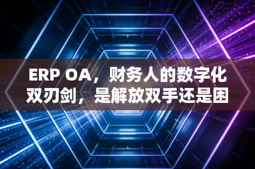 ERP OA,财务人的数字化双刃剑,是解放双手还是困住灵魂?
