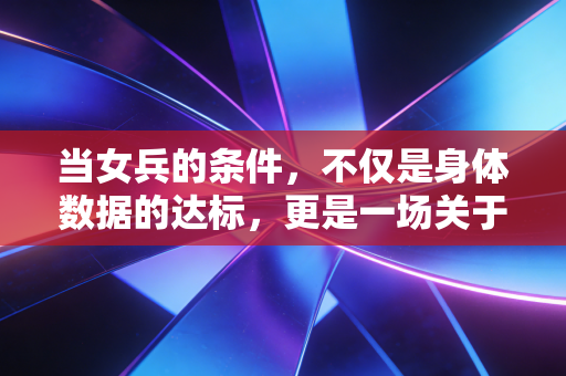 当女兵的条件，不仅是身体数据的达标，更是一场关于灵魂的重塑