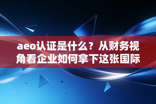 aeo认证是什么?从财务视角看企业如何拿下这张国际贸易金字招牌