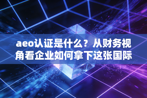 aeo认证是什么？从财务视角看企业如何拿下这张国际贸易金字招牌