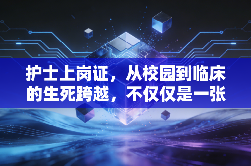 护士上岗证,从校园到临床的生死跨越,不仅仅是一张纸的重量