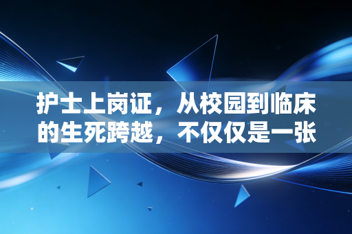 护士上岗证,从校园到临床的生死跨越,不仅仅是一张纸的重量