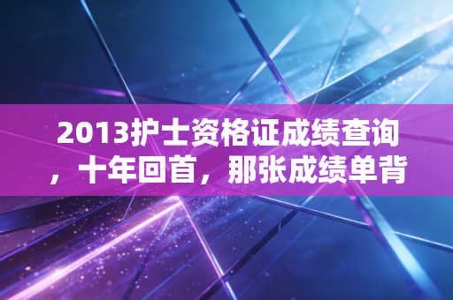 2013护士资格证成绩查询，十年回首，那张成绩单背后的职业悲欢与人生启示