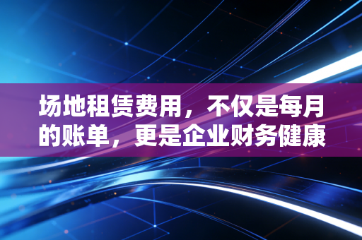 场地租赁费用,不仅是每月的账单,更是企业财务健康的试金石——一位注会眼中的租与算