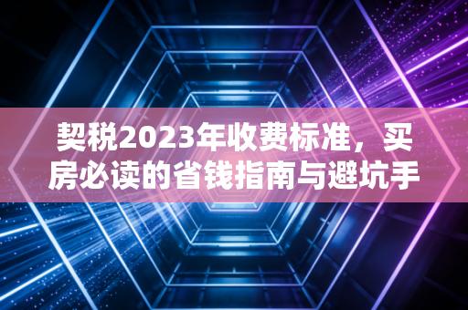 契税2023年收费标准,买房必读的省钱指南与避坑手册