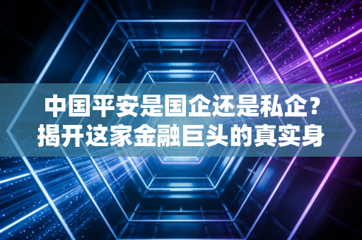 中国平安是国企还是私企?揭开这家金融巨头的真实身份与市场迷局