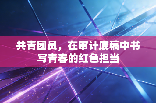 共青团员，在审计底稿中书写青春的红色担当