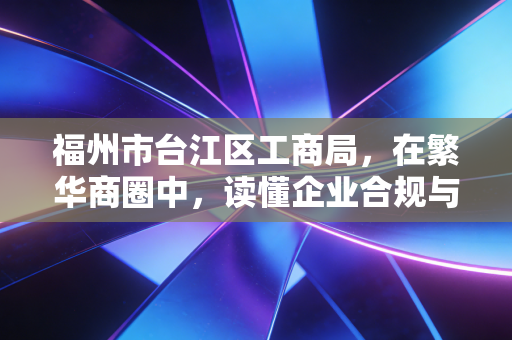 福州市台江区工商局,在繁华商圈中,读懂企业合规与发展的温情与底线