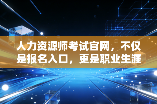 人力资源师考试官网,不仅是报名入口,更是职业生涯的导航站