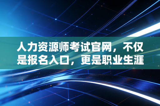 人力资源师考试官网，不仅是报名入口，更是职业生涯的导航站