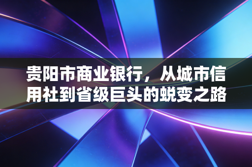 贵阳市商业银行,从城市信用社到省级巨头的蜕变之路——一位注会眼中的金融样本