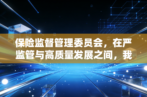 保险监督管理委员会，在严监管与高质量发展之间，我们如何看清保险业的未来？