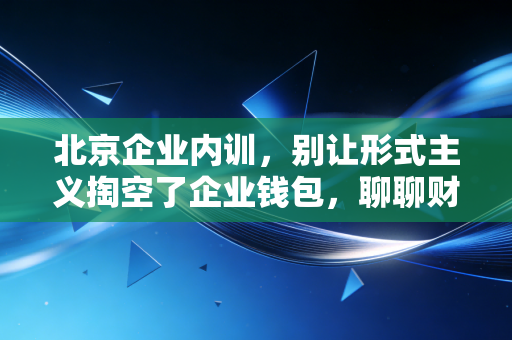 北京企业内训,别让形式主义掏空了企业钱包,聊聊财务合规与业务融合的那些事儿