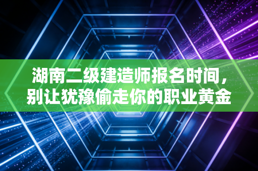 湖南二级建造师报名时间，别让犹豫偷走你的职业黄金期