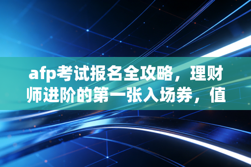 afp考试报名全攻略,理财师进阶的第一张入场券,值不值得考?