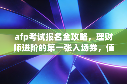 afp考试报名全攻略,理财师进阶的第一张入场券,值不值得考?