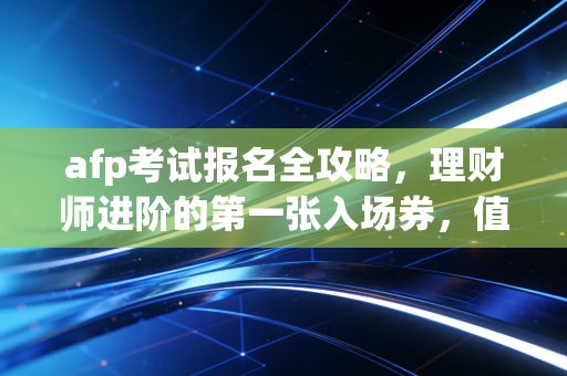 afp考试报名全攻略，理财师进阶的第一张入场券，值不值得考？