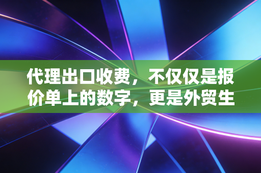 代理出口收费，不仅仅是报价单上的数字，更是外贸生存的隐形护甲