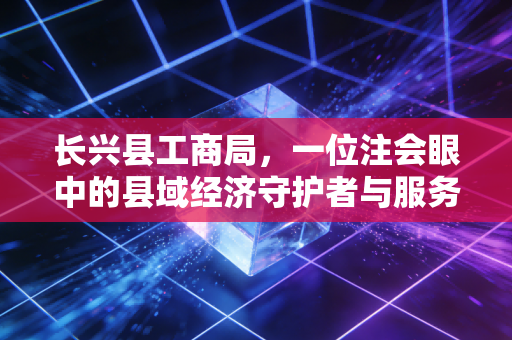 长兴县工商局，一位注会眼中的县域经济守护者与服务变革