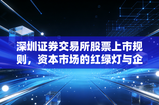 深圳证券交易所股票上市规则,资本市场的红绿灯与企业的生死线