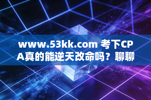 www.53kk.com 考下CPA真的能逆天改命吗？聊聊会计人的围城与破局