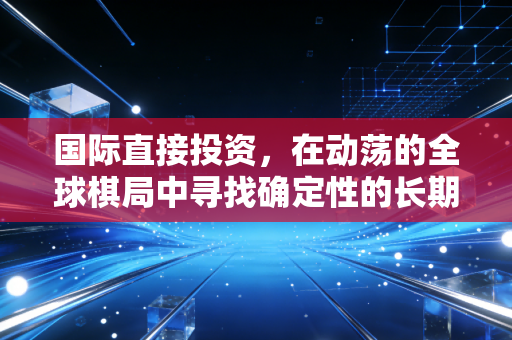 国际直接投资,在动荡的全球棋局中寻找确定性的长期博弈