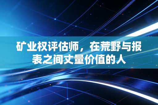 矿业权评估师,在荒野与报表之间丈量价值的人