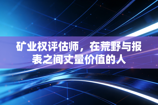 矿业权评估师,在荒野与报表之间丈量价值的人
