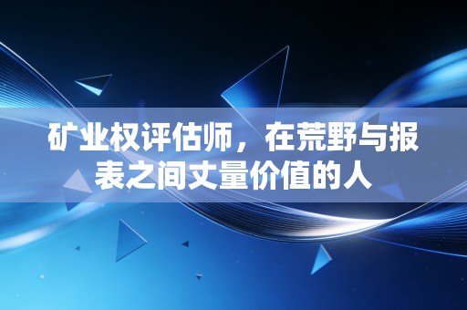 矿业权评估师，在荒野与报表之间丈量价值的人