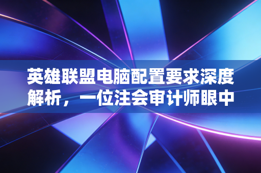 英雄联盟电脑配置要求深度解析，一位注会审计师眼中的峡谷投资回报率