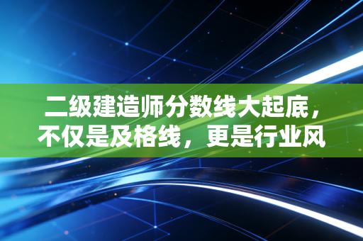 二级建造师分数线大起底，不仅是及格线，更是行业风向标